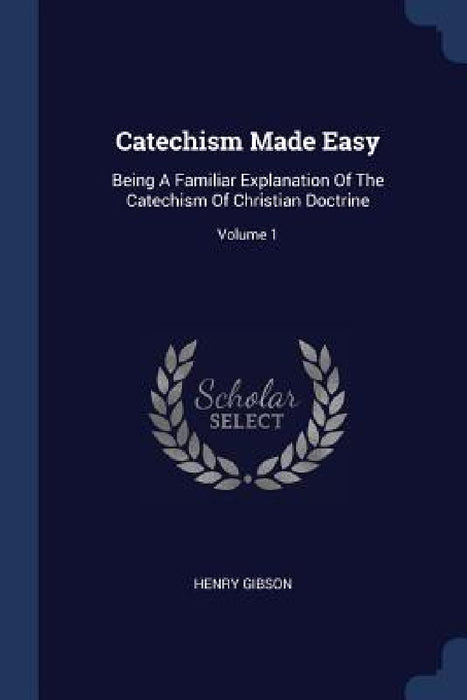 Catechism Made Easy: Being A Familiar Explanation Of The Catechism Of Christian Doctrine; Volume 1 by Henry Gibson