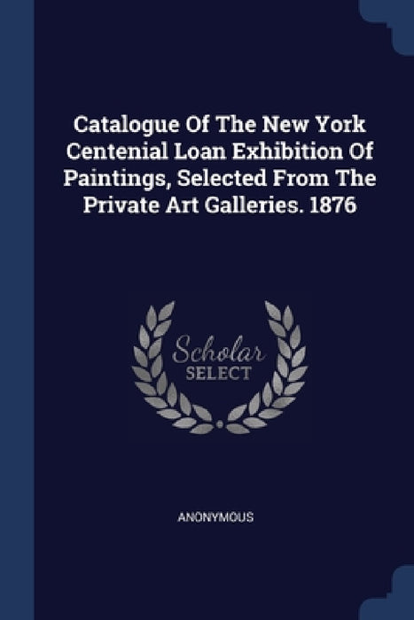 Catalogue Of The New York Centenial Loan Exhibition Of Paintings, Selected From The Private Art Galleries. 1876 by Anonymous