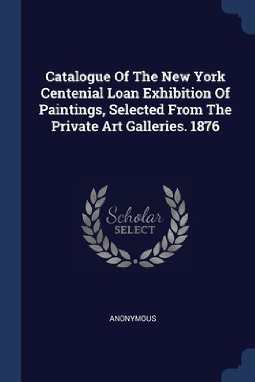 Catalogue Of The New York Centenial Loan Exhibition Of Paintings, Selected From The Private Art Galleries. 1876 by Anonymous