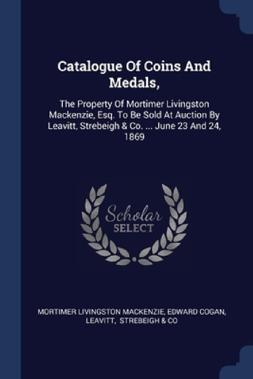 Catalogue Of Coins And Medals,: The Property Of Mortimer Livingston Mackenzie, Esq. To Be Sold At Auction By Leavitt, Strebeigh & Co. ... June 23 And by Mortimer Livingston MacKenzie, Edward Cogan, Leavitt