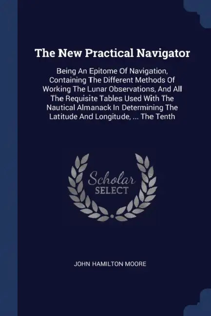 The New Practical Navigator: Being An Epitome Of Navigation, Containing The Different Methods Of Working The Lunar Observations, And All The Requis by John Hamilton Moore