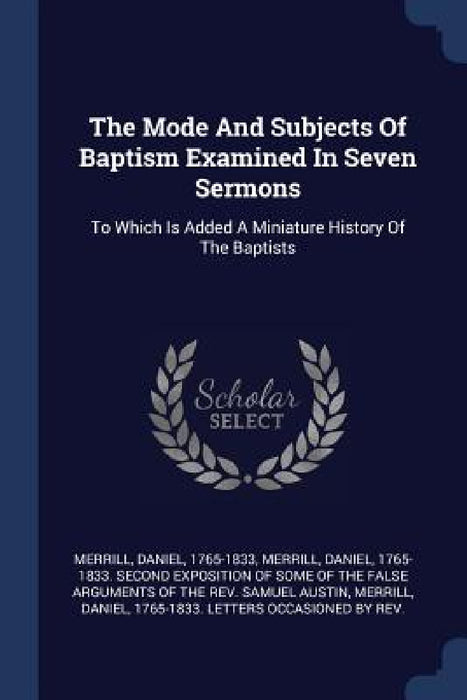 The Mode And Subjects Of Baptism Examined In Seven Sermons: To Which Is Added A Miniature History Of The Baptists by Daniel 1765 Merrill, Daniel 1765-1833 Second Expos Merrill, Daniel 1765-1833 Letters Occa Merrill