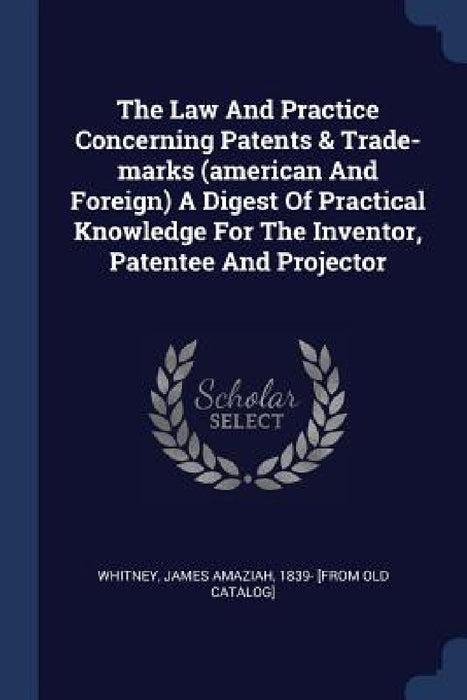 The Law And Practice Concerning Patents & Trade-marks (american And Foreign) A Digest Of Practical Knowledge For The Inventor, Patentee And Projector by James Amaziah 1839- [From Old Whitney