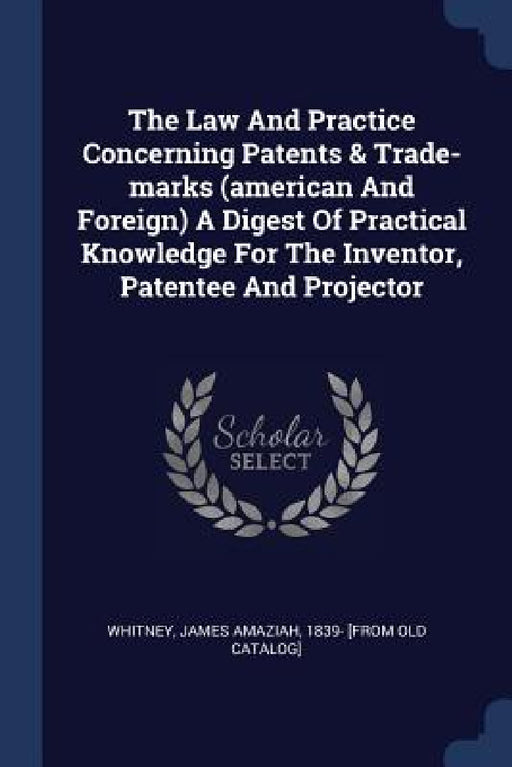 The Law And Practice Concerning Patents & Trade-marks (american And Foreign) A Digest Of Practical Knowledge For The Inventor, Patentee And Projector by James Amaziah 1839- [From Old Whitney