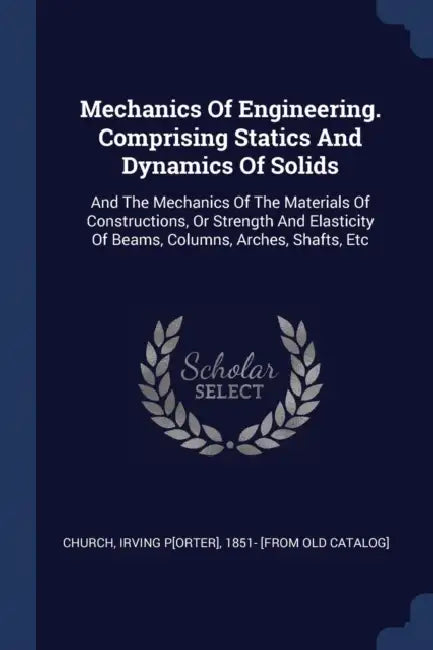 Mechanics Of Engineering. Comprising Statics And Dynamics Of Solids: And The Mechanics Of The Materials Of Constructions, Or Strength And Elasticity O by Irving P[orter] 1851- [From Old Church