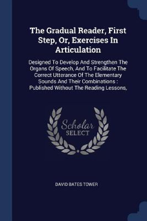 The Gradual Reader, First Step, Or, Exercises In Articulation: Designed To Develop And Strengthen The Organs Of Speech, And To Facilitate The Correct by David Bates Tower