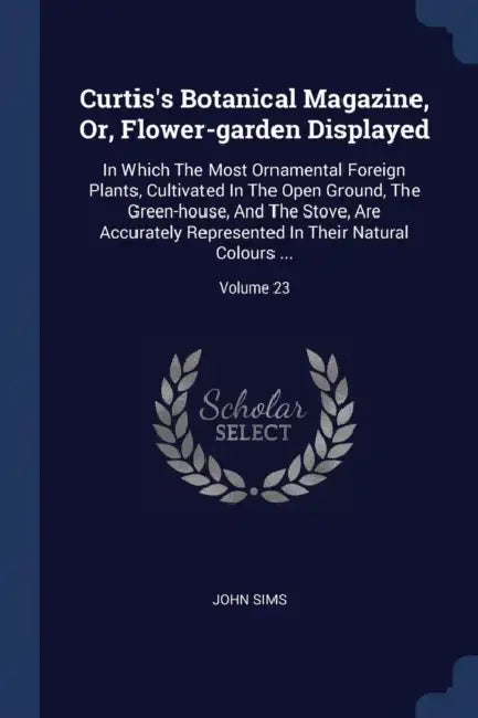 Curtis's Botanical Magazine, Or, Flower-garden Displayed: In Which The Most Ornamental Foreign Plants, Cultivated In The Open Ground, The Green-house, by John Sims