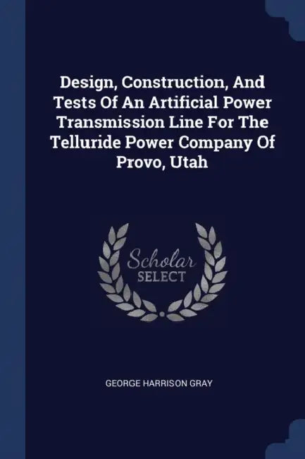 Design, Construction, And Tests Of An Artificial Power Transmission Line For The Telluride Power Company Of Provo, Utah by George Harrison Gray