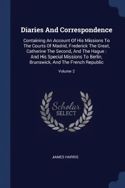 Diaries And Correspondence: Containing An Account Of His Missions To The Courts Of Madrid, Frederick The Great, Catherine The Second, And The Hagu by James Harris