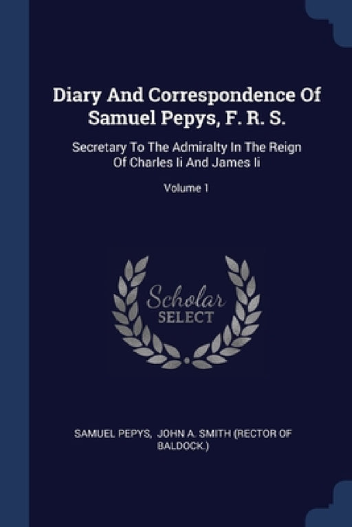 Diary And Correspondence Of Samuel Pepys, F. R. S.: Secretary To The Admiralty In The Reign Of Charles Ii And James Ii; Volume 1 by Samuel Pepys, John a Smith (Rector of Baldock )