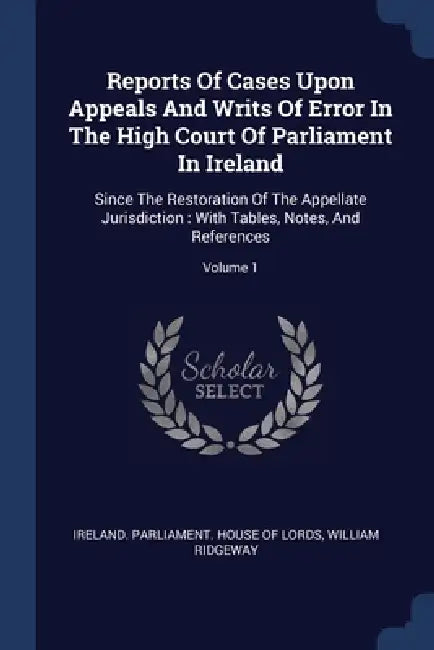 Reports Of Cases Upon Appeals And Writs Of Error In The High Court Of Parliament In Ireland: Since The Restoration Of The Appellate Jurisdiction: With by Ireland Parliament House of Lords, William Ridgeway