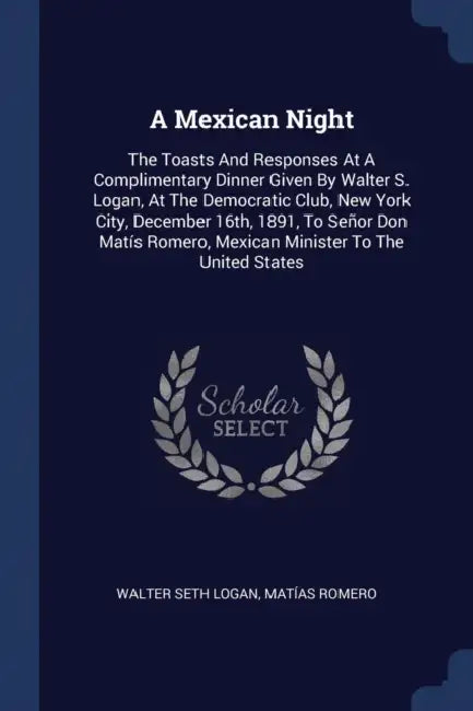 A Mexican Night: The Toasts And Responses At A Complimentary Dinner Given By Walter S. Logan, At The Democratic Club, New York City, De by Walter Seth Logan, Matías Romero
