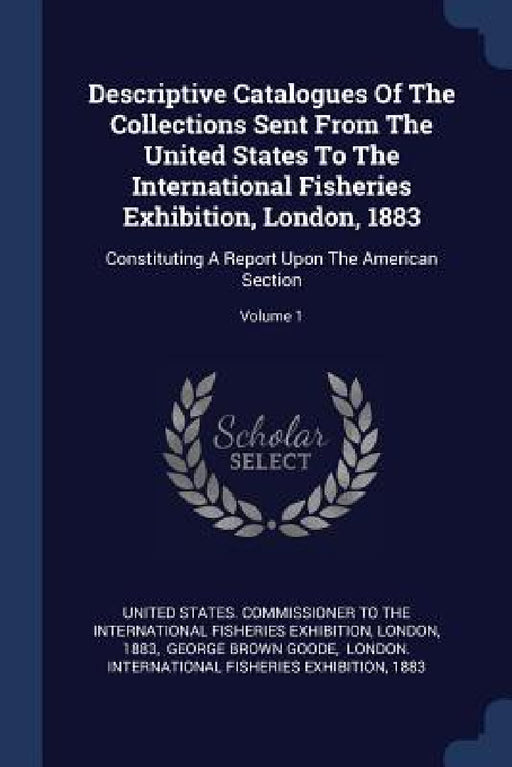 Descriptive Catalogues Of The Collections Sent From The United States To The International Fisheries Exhibition, London, 1883: Constituting A Report U by United States Commissioner to the Inter, London, 1883
