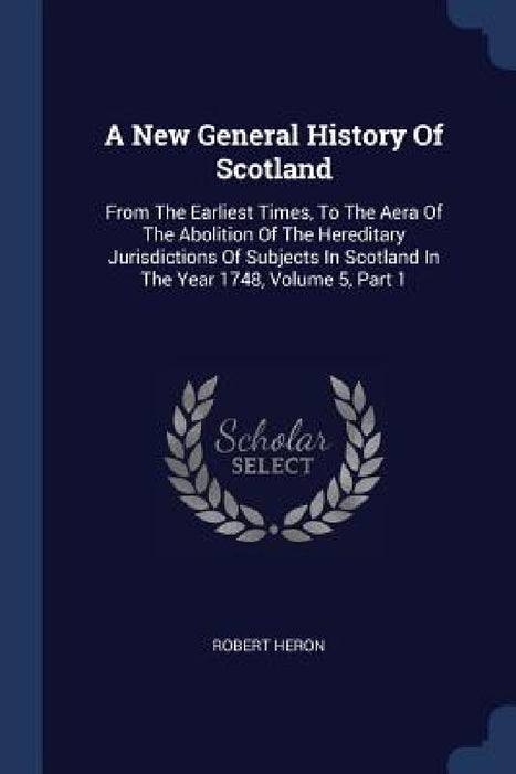 A New General History Of Scotland: From The Earliest Times, To The Aera Of The Abolition Of The Hereditary Jurisdictions Of Subjects In Scotland In Th by Robert Heron