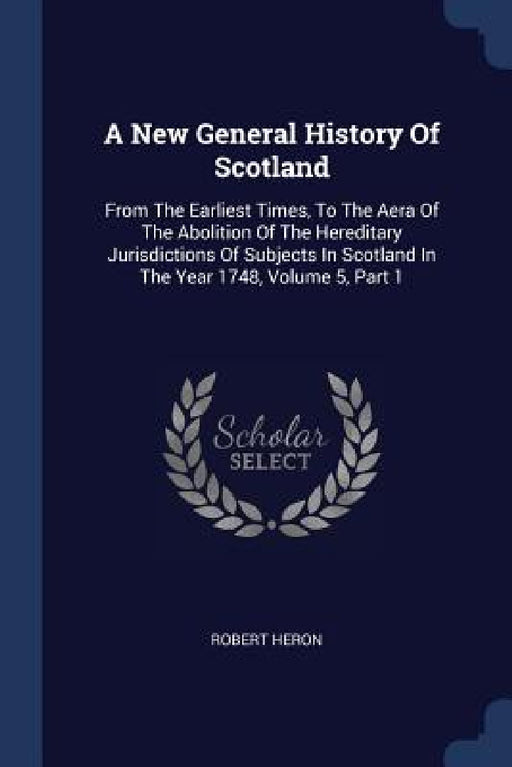 A New General History Of Scotland: From The Earliest Times, To The Aera Of The Abolition Of The Hereditary Jurisdictions Of Subjects In Scotland In Th by Robert Heron