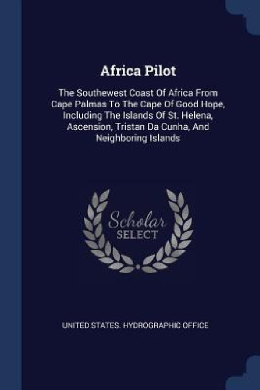 Africa Pilot: The Southewest Coast Of Africa From Cape Palmas To The Cape Of Good Hope, Including The Islands Of St. Helena, Ascensi by United States Hydrographic Office