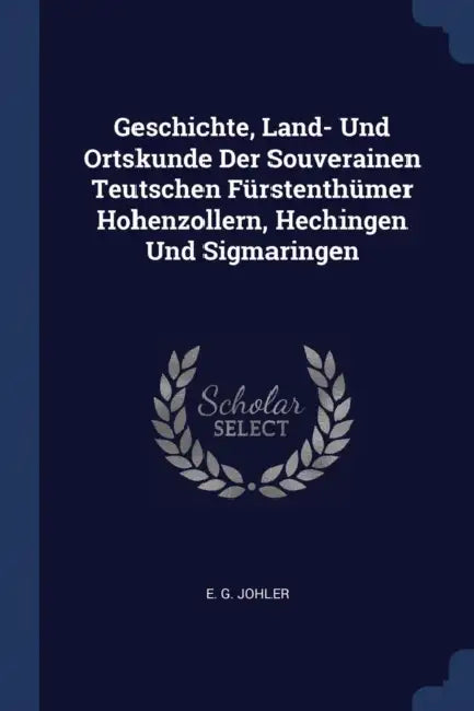 Geschichte, Land- Und Ortskunde Der Souverainen Teutschen Fürstenthümer Hohenzollern, Hechingen Und Sigmaringen by E. G. Johler