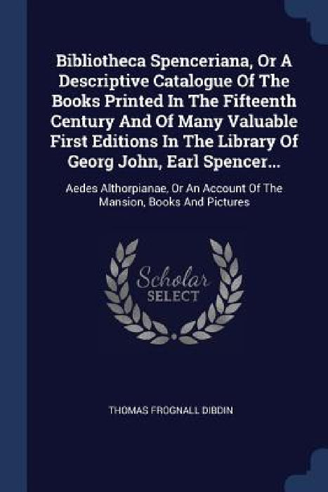 Bibliotheca Spenceriana, Or A Descriptive Catalogue Of The Books Printed In The Fifteenth Century And Of Many Valuable First Editions In The Library O by Thomas Frognall Dibdin