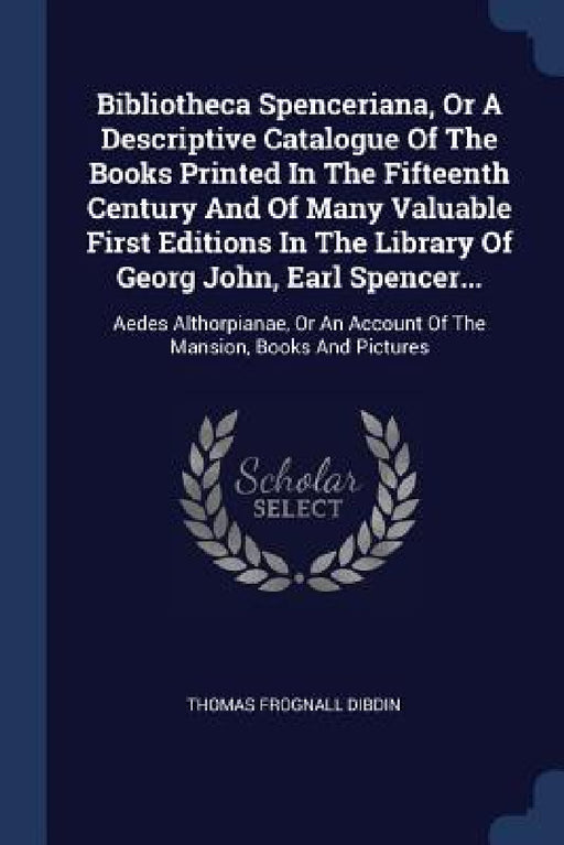 Bibliotheca Spenceriana, Or A Descriptive Catalogue Of The Books Printed In The Fifteenth Century And Of Many Valuable First Editions In The Library O by Thomas Frognall Dibdin