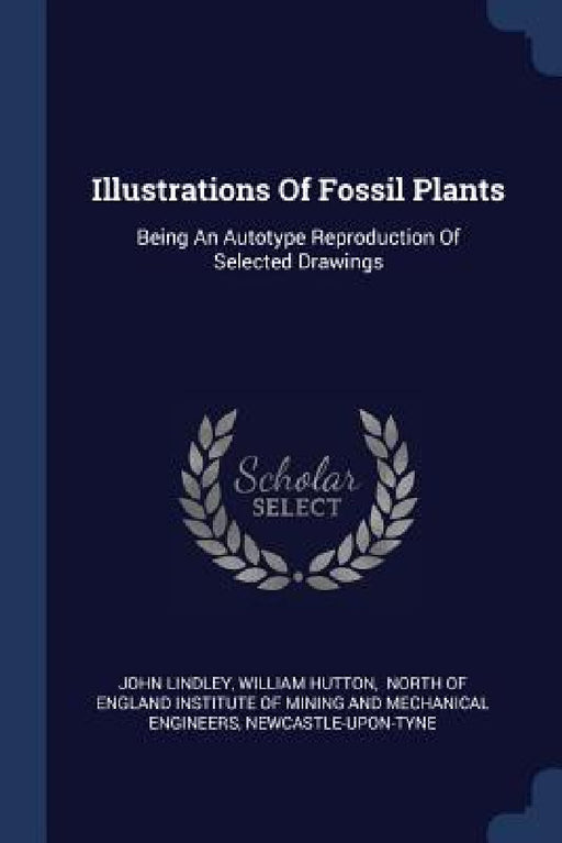Illustrations Of Fossil Plants: Being An Autotype Reproduction Of Selected Drawings by John Lindley, William Hutton, North of England Institute of Mining an