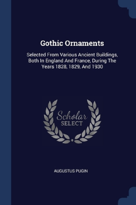 Gothic Ornaments: Selected From Various Ancient Buildings, Both In England And France, During The Years 1828, 1829, And 1930 by Augustus Pugin