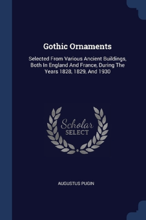 Gothic Ornaments: Selected From Various Ancient Buildings, Both In England And France, During The Years 1828, 1829, And 1930 by Augustus Pugin