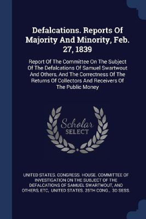 Defalcations. Reports Of Majority And Minority, Feb. 27, 1839: Report Of The Committee On The Subject Of The Defalcations Of Samuel Swartwout And Othe by United States Congress House Committe, And Others, Etc