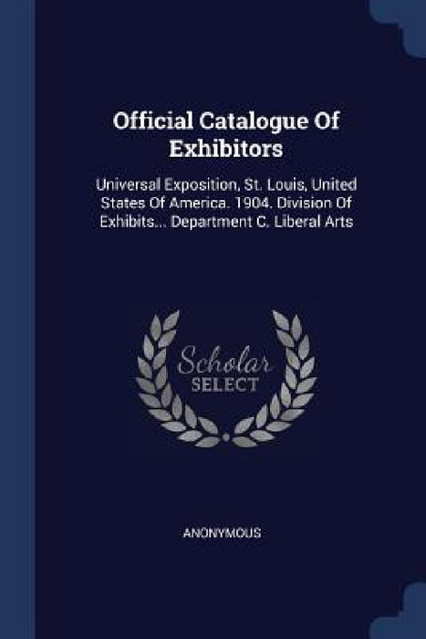Official Catalogue Of Exhibitors: Universal Exposition, St. Louis, United States Of America. 1904. Division Of Exhibits... Department C. Liberal Arts by Anonymous