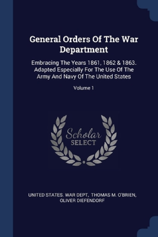 General Orders Of The War Department: Embracing The Years 1861, 1862 & 1863. Adapted Especially For The Use Of The Army And Navy Of The United States; by United States War Dept, Thomas M O'Brien, Oliver Diefendorf