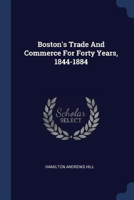 Boston's Trade And Commerce For Forty Years, 1844-1884 by Hamilton Andrews Hill