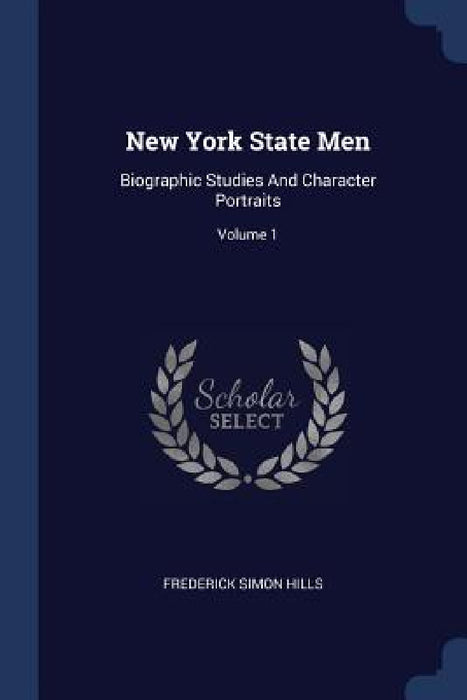 New York State Men: Biographic Studies And Character Portraits; Volume 1 by Frederick Simon Hills