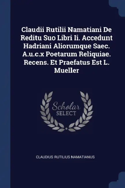 Claudii Rutilii Namatiani De Reditu Suo Libri Ii. Accedunt Hadriani Aliorumque Saec. A.u.c.x Poetarum Reliquiae. Recens. Et Praefatus Est L. Mueller by Claudius Rutilius Namatianus