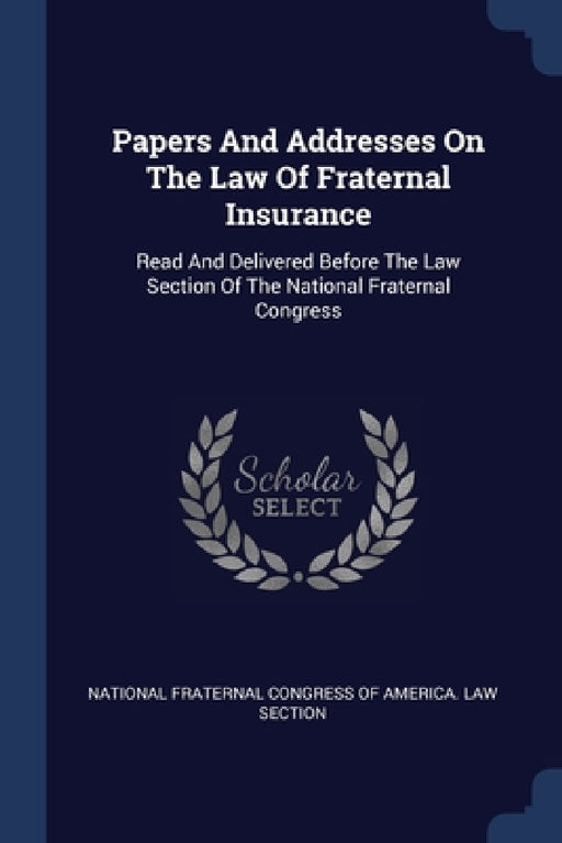 Papers And Addresses On The Law Of Fraternal Insurance: Read And Delivered Before The Law Section Of The National Fraternal Congress by National Fraternal Congress of America