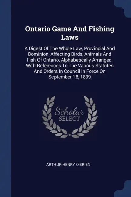 Ontario Game And Fishing Laws: A Digest Of The Whole Law, Provincial And Dominion, Affecting Birds, Animals And Fish Of Ontario, Alphabetically Arran by Arthur Henry O'Brien