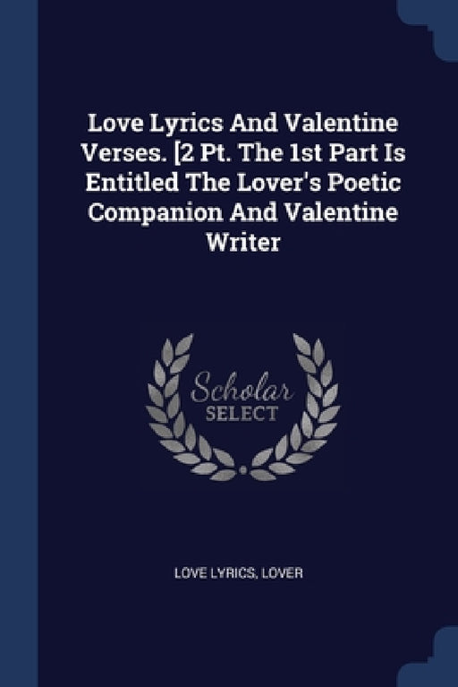 Love Lyrics And Valentine Verses. [2 Pt. The 1st Part Is Entitled The Lover's Poetic Companion And Valentine Writer by Love Lyrics, Lover