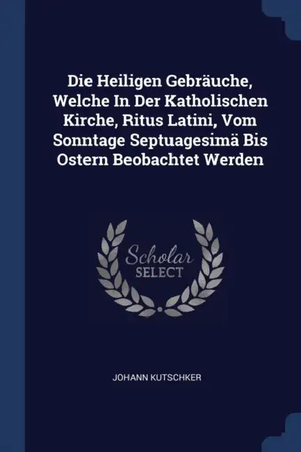 Die Heiligen Gebräuche, Welche In Der Katholischen Kirche, Ritus Latini, Vom Sonntage Septuagesimä Bis Ostern Beobachtet Werden by Johann Kutschker
