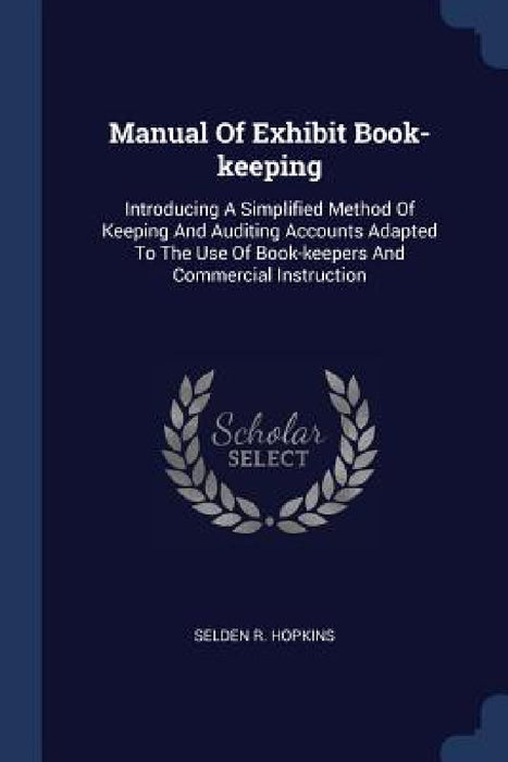 Manual Of Exhibit Book-keeping: Introducing A Simplified Method Of Keeping And Auditing Accounts Adapted To The Use Of Book-keepers And Commercial Ins by Selden R. Hopkins