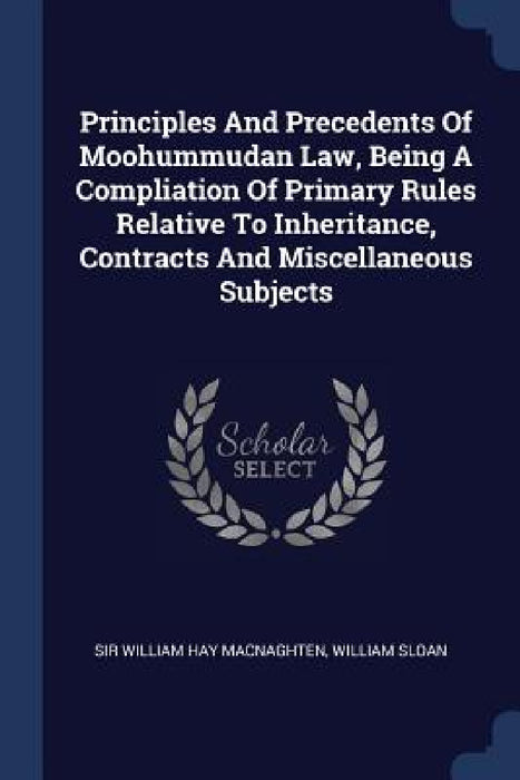 Principles And Precedents Of Moohummudan Law, Being A Compliation Of Primary Rules Relative To Inheritance, Contracts And Miscellaneous Subjects by Sir William Hay Macnaghten, William Sloan