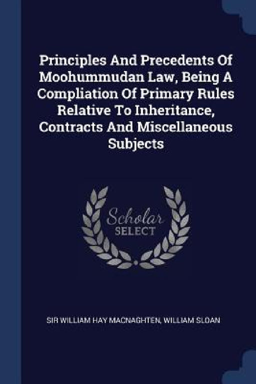 Principles And Precedents Of Moohummudan Law, Being A Compliation Of Primary Rules Relative To Inheritance, Contracts And Miscellaneous Subjects by Sir William Hay Macnaghten, William Sloan