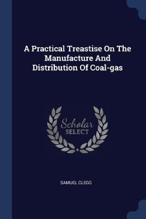 A Practical Treastise On The Manufacture And Distribution Of Coal-gas by Samuel Clegg