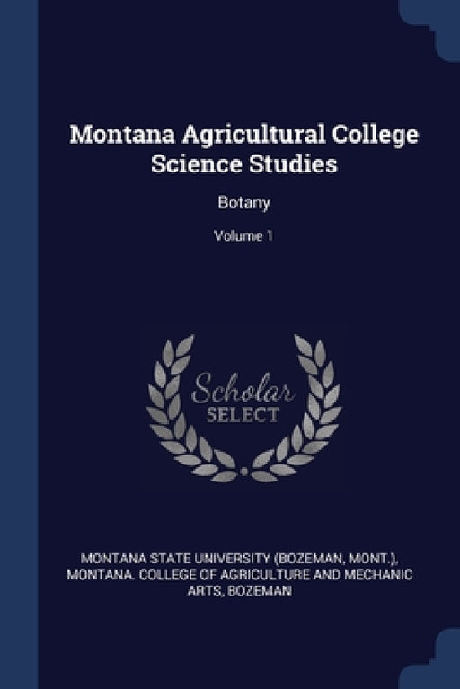 Montana Agricultural College Science Studies: Botany; Volume 1 by Montana State University (Bozeman, Mont )., Montana College of Agriculture and Mec