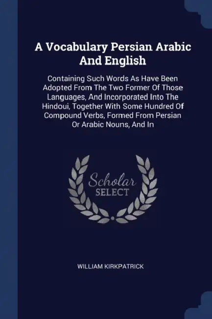 A Vocabulary Persian Arabic And English: Containing Such Words As Have Been Adopted From The Two Former Of Those Languages, And Incorporated Into The by William Kirkpatrick