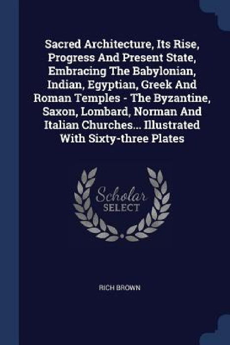 Sacred Architecture, Its Rise, Progress And Present State, Embracing The Babylonian, Indian, Egyptian, Greek And Roman Temples - The Byzantine, Saxon, by Rich Brown