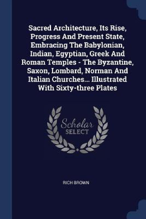 Sacred Architecture, Its Rise, Progress And Present State, Embracing The Babylonian, Indian, Egyptian, Greek And Roman Temples - The Byzantine, Saxon, by Rich Brown