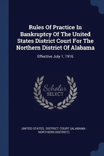 Rules Of Practice In Bankruptcy Of The United States District Court For The Northern District Of Alabama: Effective July 1, 1916 by United States District Court (Alabama