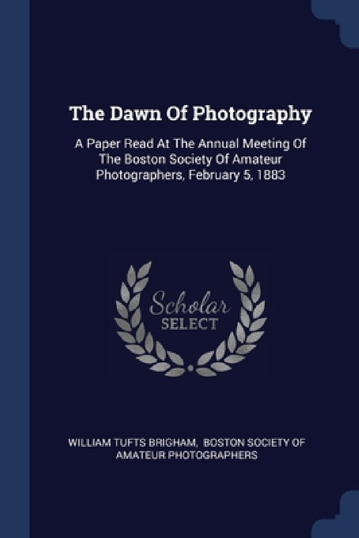 The Dawn Of Photography: A Paper Read At The Annual Meeting Of The Boston Society Of Amateur Photographers, February 5, 1883 by William Tufts Brigham, Boston Society of Amateur Photographers