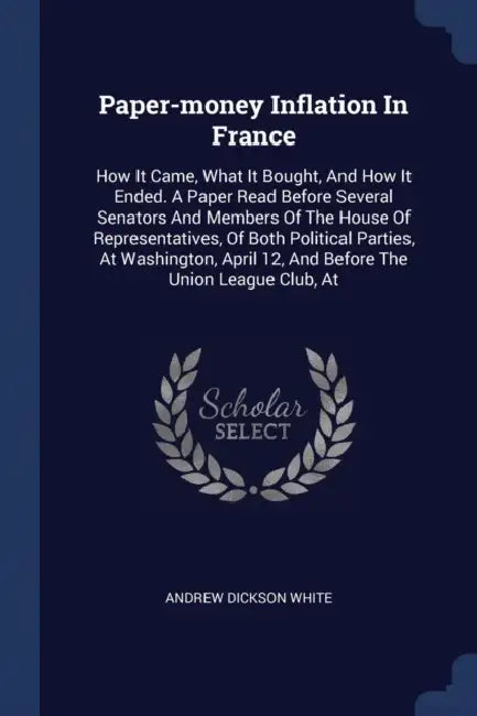Paper-money Inflation In France: How It Came, What It Bought, And How It Ended. A Paper Read Before Several Senators And Members Of The House Of Repre by Andrew Dickson White