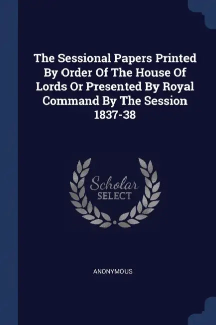 The Sessional Papers Printed By Order Of The House Of Lords Or Presented By Royal Command By The Session 1837-38 by Anonymous