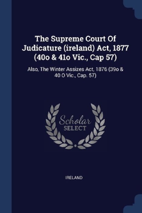 The Supreme Court Of Judicature (ireland) Act, 1877 (40o & 41o Vic., Cap 57): Also, The Winter Assizes Act, 1876 (39o & 40 O Vic., Cap. 57) by Ireland
