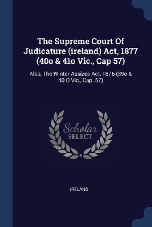 The Supreme Court Of Judicature (ireland) Act, 1877 (40o & 41o Vic., Cap 57): Also, The Winter Assizes Act, 1876 (39o & 40 O Vic., Cap. 57) by Ireland
